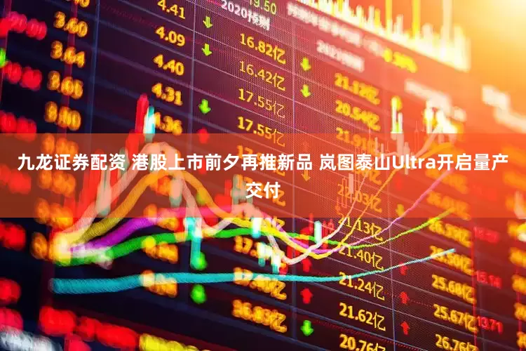 九龙证券配资 港股上市前夕再推新品 岚图泰山Ultra开启量产交付