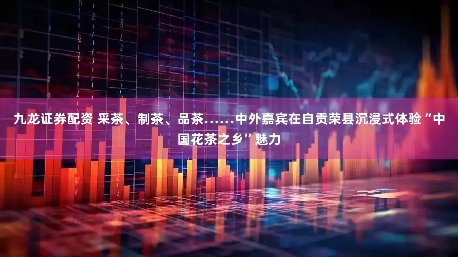 九龙证券配资 采茶、制茶、品茶……中外嘉宾在自贡荣县沉浸式体验“中国花茶之乡”魅力