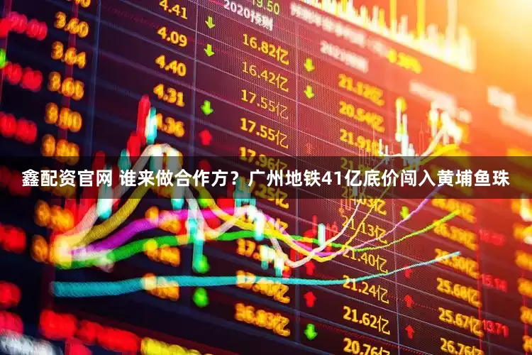 鑫配资官网 谁来做合作方？广州地铁41亿底价闯入黄埔鱼珠